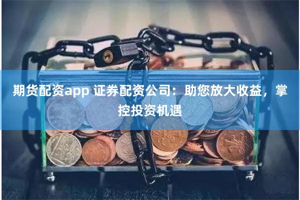 期货配资app 证券配资公司：助您放大收益，掌控投资机遇