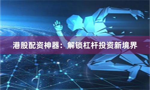 港股配资神器：解锁杠杆投资新境界