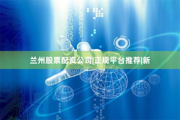 兰州股票配资公司|正规平台推荐|新